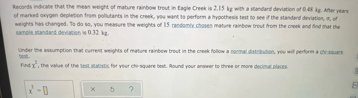 Records indicate that the mean weight of mature rainbow trout in Eagle Creek is 2.15 kg with a standard deviation of 0.48 kg. After years
of marked oxygen depletion from pollutants in the creek, you want to perform a hypothesis test to see if the standard deviation, ơ, of
weights has changed. To do so, you measure the weights of 15 randomly chosen mature rainbow trout from the creek and find that the
sample standard deviation is 0.32 kg.
Under the assumption that current weights of mature rainbow trout in the creek follow a normal distribution, you will perform a chi-square
test.
Find x, the value of the test statistic for your chi-square test. Round your answer to three or more decimal places.
