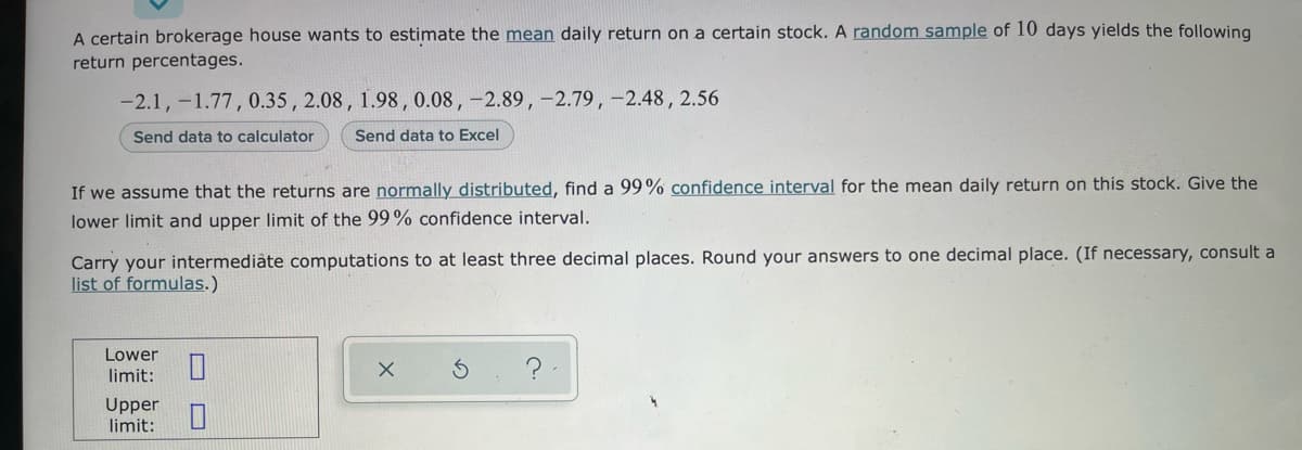 A certain brokerage house wants to estimate the mean daily return on a certain stock. A random sample of 10 days yields the following
return percentages.
-2.1, -1.77, 0.35 , 2.08, 1.98, 0.08, –2.89,-2.79, -2.48,2.56
Send data to calculator
Send data to Excel
If we assume that the returns are normally distributed, find a 99% confidence interval for the mean daily return on this stock. Give the
lower limit and upper limit of the 99% confidence interval.
Carry your intermediàte computations to at least three decimal places. Round your answers to one decimal place. (If necessary, consult a
list of formulas.)
Lower
?
limit:
Upper
limit:
O O
