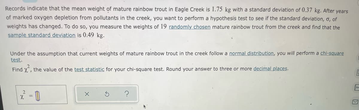 Records indicate that the mean weight of mature rainbow trout in Eagle Creek is 1.75 kg with a standard deviation of 0.37 kg. After years
of marked oxygen depletion from pollutants in the creek, you want to perform a hypothesis test to see if the standard deviation, ơ, of
weights has changed. To do so, you measure the weights of 19 randomly chosen mature rainbow trout from the creek and find that the
sample standard deviation is 0.49 kg.
Under the assumption that current weights of mature rainbow trout in the creek follow a normal distribution, you will perform a chi-square
test.
Find x, the value of the test statistic for your chi-square test. Round your answer to three or more decimal places.
2
