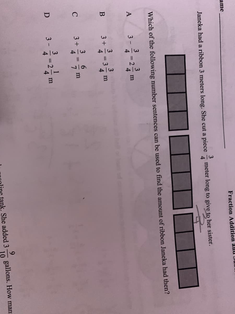 1/34
1134
1134
1134
ame
Fraction Addition allu
3
Janeka had a ribbon 3 meters long. She cut a piece
meter long to give to her sister.
4.
Which of the following number sentences can be used to find the amount of ribbon Janeka had then?
A
3 -
= 2
4.
3 +
= 3
C
3+
m
%3D
D
3 -
= 2
tank. She added 3
gallons. How man
