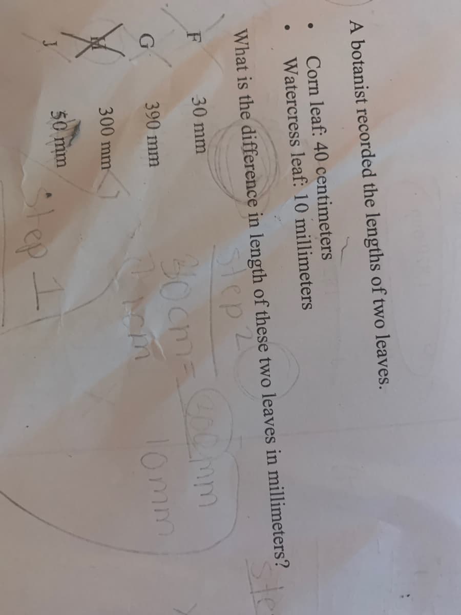 A botanist recorded the lengths of two leaves.
Corn leaf: 40 centimeters
Watercress leaf: 10 millimeters
What is the difference in length of these two leaves in millimeters?
Step2
30 mm
30cmamm
390 mm
300 mm
50 mm
Slep I
