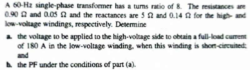 A 60-Hz single-phase transformer has a turns ratio of 8. The resistances are
0.90 2 and 0.05 2 and the reactances are 5 N and 0.14 n for the high- and
low-voltage windings, respectively. Determine
a the voltage to be applied to the high-voltage side to obtain a full-load current
of 180 A in the low-voltage winding, when this winding is short-circuited;
and
b. the PF under the conditions of part (a).
