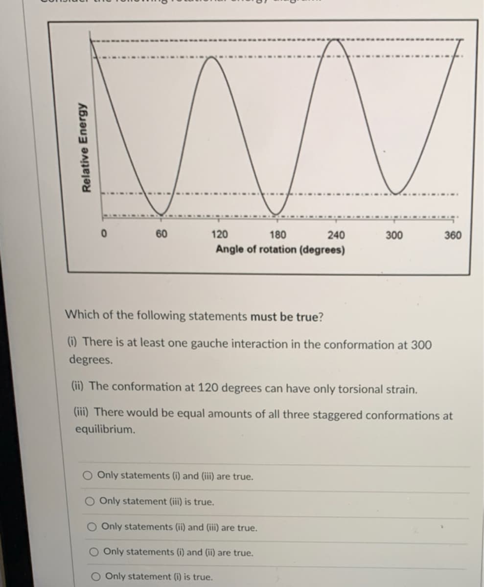 60
120
180
240
300
360
Angle of rotation (degrees)
Which of the following statements must be true?
(i) There is at least one gauche interaction in the conformation at 300
degrees.
(ii) The conformation at 120 degrees can have only torsional strain.
(iii) There would be equal amounts of all three staggered conformations at
equilibrium.
O Only statements (i) and (iii) are true.
O Only statement (iii) is true.
O Only statements (ii) and (iii) are true.
Only statements (i) and (ii) are true.
O Only statement (i) is true.
Relative Energy
