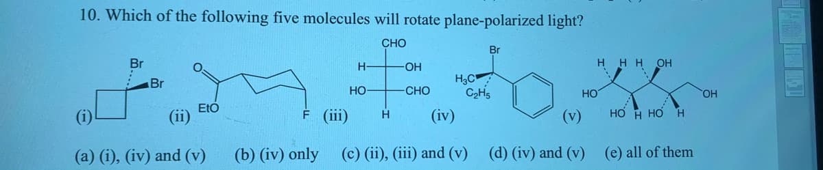 10. Which of the following five molecules will rotate plane-polarized light?
CHO
Br
Br
H-
OH
HH H OH
H3C
C2H5
Br
HO-
CHO
HO
HO,
EtO
(ii)
F (ii)
(iv)
(v)
Но н но н
H
(a) (i), (iv) and (v)
(b) (iv) only (c) (ii), (iii) and (v)
(d) (iv) and (v)
(e) all of them
