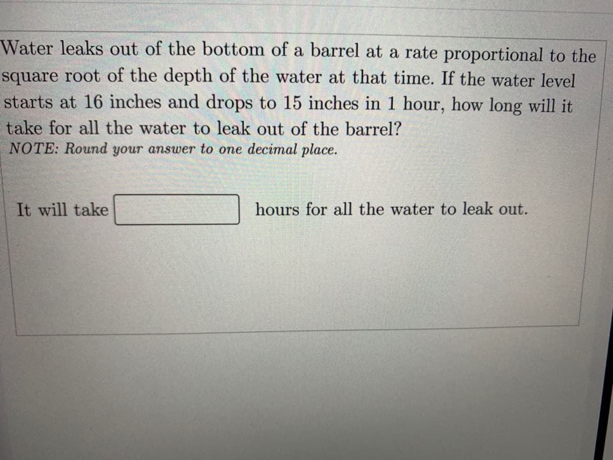 Water leaks out of the bottom of a barrel at a rate proportional to the
square root of the depth of the water at that time. If the water level
starts at 16 inches and drops to 15 inches in 1 hour, how long will it
take for all the water to leak out of the barrel?
NOTE: Round your answer to one decimal place.
It will take
hours for all the water to leak out.
