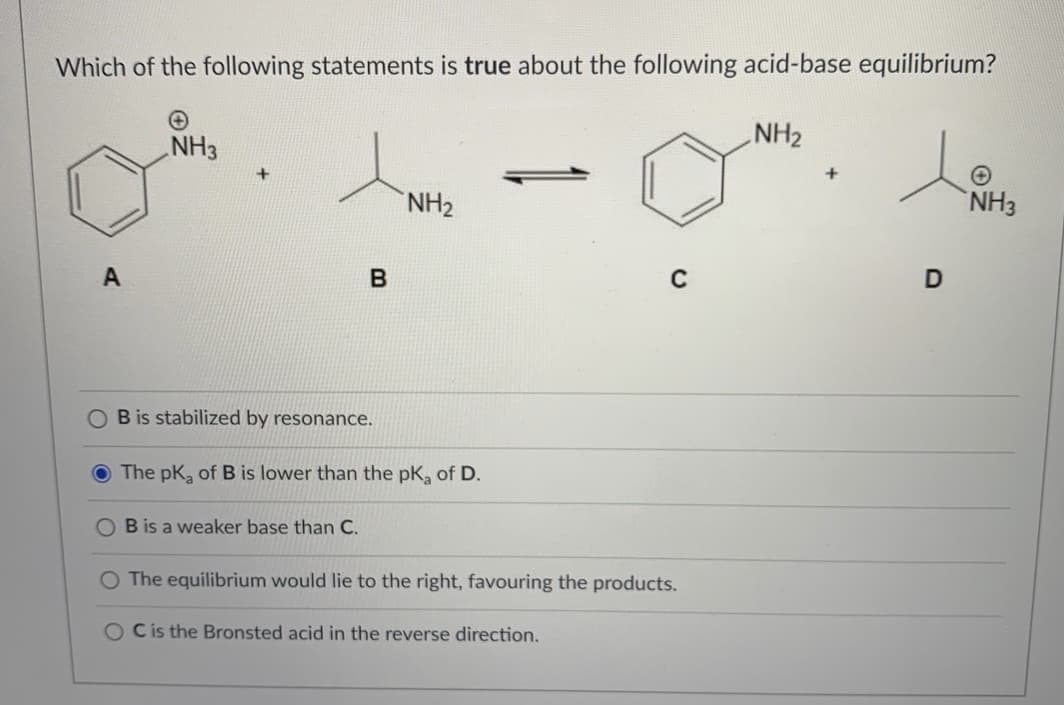 Which of the following statements is true about the following acid-base equilibrium?
NH2
NH3
+
NH2
NH3
A
B is stabilized by resonance.
The pK, of B is lower than the pK, of D.
B is a weaker base than C.
The equilibrium would lie to the right, favouring the products.
O Cis the Bronsted acid in the reverse direction.
