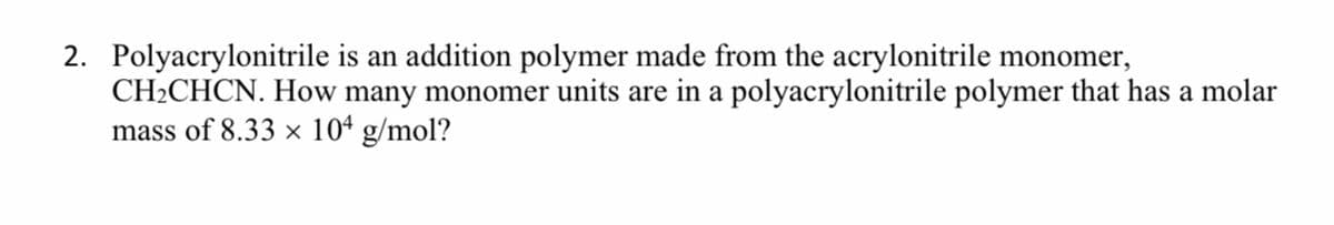 2. Polyacrylonitrile is an addition polymer made from the acrylonitrile monomer,
CH2CHCN. How many monomer units are in a polyacrylonitrile polymer that has a molar
mass of 8.33 x 10ª g/mol?
