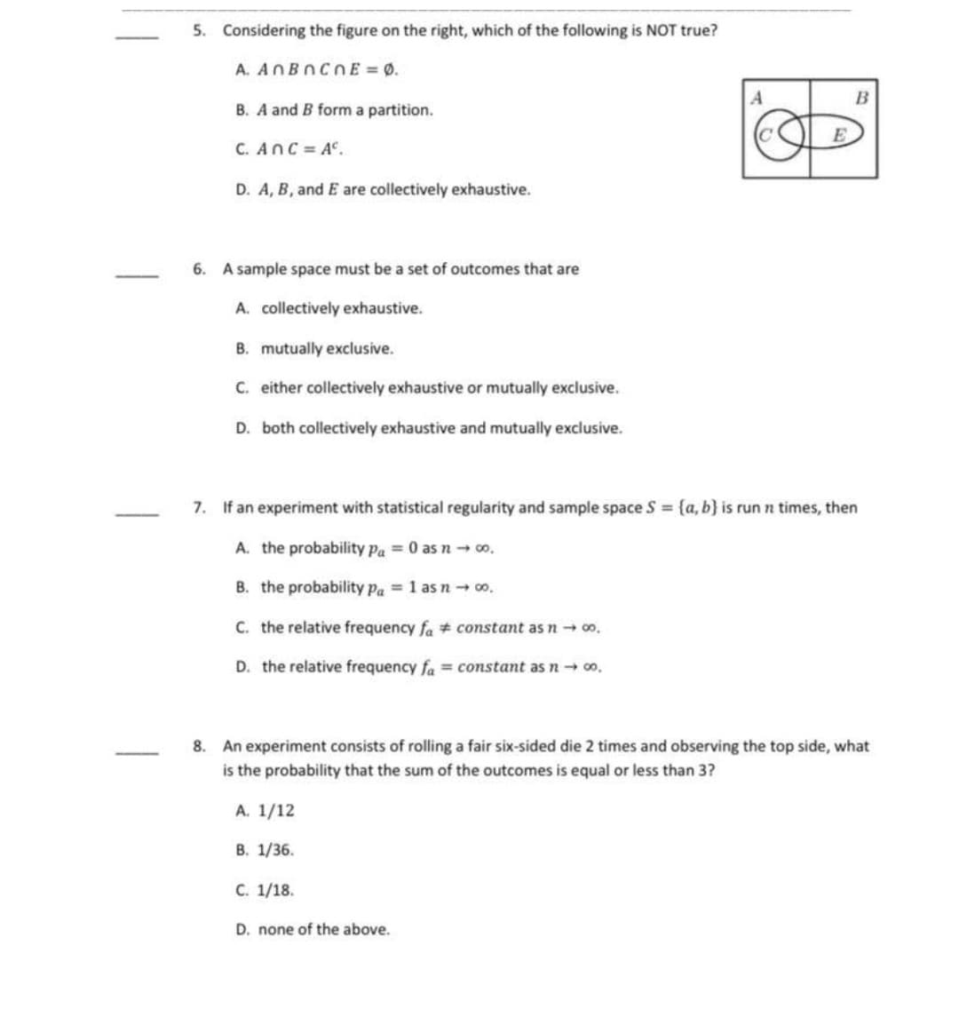 5. Considering the figure on the right, which of the following is NOT true?
A. ANBNCNE = 0.
B
B. A and B form a partition.
C. AnC= A°.
D. A, B, and E are collectively exhaustive.
6. A sample space must be a set of outcomes that are
A. collectively exhaustive.
B. mutually exclusive.
C. either collectively exhaustive or mutually exclusive.
D. both collectively exhaustive and mutually exclusive.
7. If an experiment with statistical regularity and sample space S {a, b} is run n times, then
A. the probability pa = 0 as n → 00.
B. the probability Pa = 1 as noo.
C. the relative frequency fa # constant as n 00.
D. the relative frequency fa = constant as n- o.
8. An experiment consists of rolling a fair six-sided die 2 times and observing the top side, what
is the probability that the sum of the outcomes is equal or less than 3?
A. 1/12
В. 1/36.
С. 1/18.
D. none of the above.
