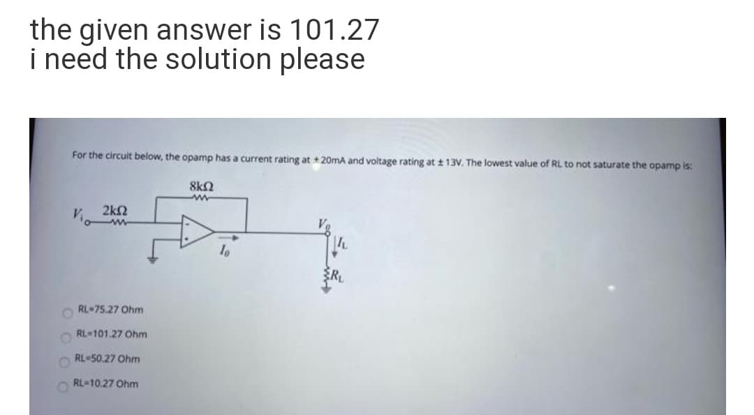 the given answer is 101.27
i need the solution please
For the circuit below, the opamp has a current rating at + 20mA and voltage rating at t 13V. The lowest value of RL to not saturate the opamp is:
8k2
2k2
io w
RL-75.27 Ohm
RL 101.27 Ohm
RL-50.27 Ohm
RL-10.27 Ohm
