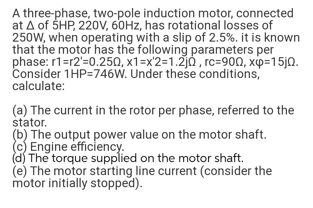 A three-phase, two-pole induction motor, connected
at A of 5HP, 220V, 60HZ, has rotational losses of
250W, when operating with a slip of 2.5%. it is known
that the motor has the following parameters per
phase: r1=r2'=0.250, x1=x'2=1.2j0 , rc=90Q, xp=15jQ.
Consider 1HP=746W. Under these conditions,
calculate:
(a) The current in the rotor per phase, referred to the
stator.
(b) The output power value on the motor shaft.
(c) Engine efficiency.
(d) The torque supplied on the motor shaft.
(e) The motor starting line current (consider the
motor initially stopped).
