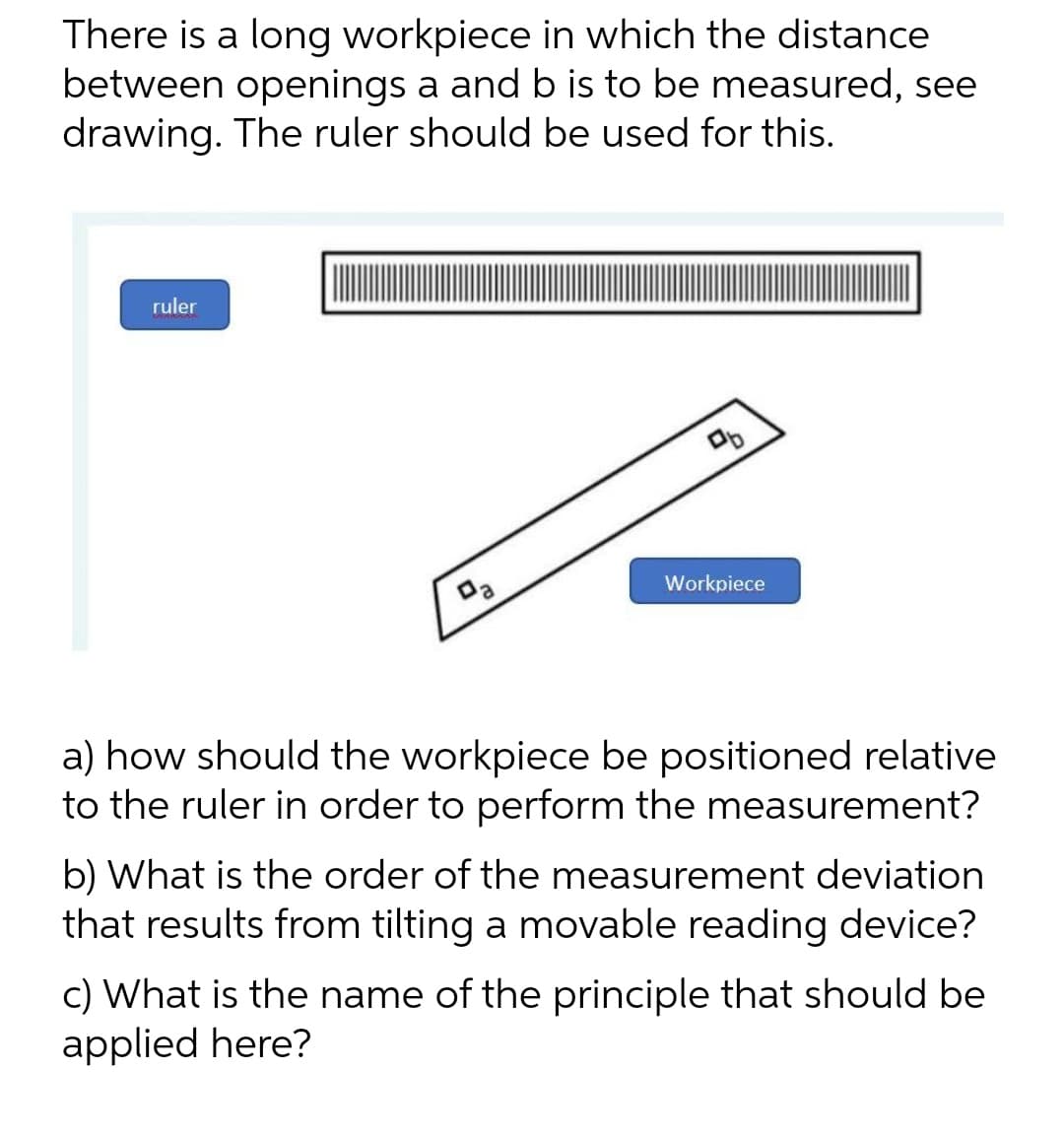 There is a long workpiece in which the distance
between openings a and b is to be measured, see
drawing. The ruler should be used for this.
ruler
Workpiece
a) how should the workpiece be positioned relative
to the ruler in order to perform the measurement?
b) What is the order of the measurement deviation
that results from tilting a movable reading device?
c) What is the name of the principle that should be
applied here?
