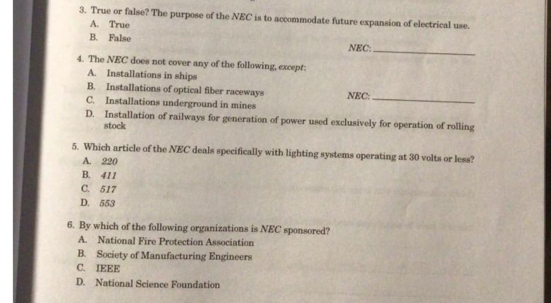 3. True or false? The purpose of the NEC is to accommodate future expansion of electrical use.
A. True
В.
False
NEC:
4. The NEC does not cover any of the following, except:
A. Installations in ships
B. Installations of optical fiber raceways
NEC:
C. Installations underground in mines
D. Installation of railways for generation of power used exclusively for operation of rolling
stock
5. Which article of the NEC deals specifically with lighting systems operating at 30 volts or less?
A. 220
B.
411
C. 517
D. 553
6. By which of the following organizations is NEC sponsored?
A. National Fire Protection Association
B. Society of Manufacturing Engineers
С. ПЕЕЕ
D. National Science Foundation
