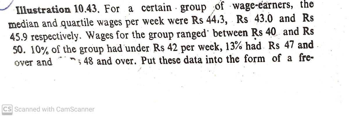 Illustration 10.43. For a certain group of wage-earners, the
median and quartile wages per week were Rs 44.3, Rs 43.0 and Rs
45.9 respectively. Wages for the group ranged' between Rs 40 and Rs
50. 10% of the group had under Rs 42 per week, 13% had Rs 47 and
; 48 and over. Put these data into the form of a fre-
over and
CS Scanned with CamScanner
