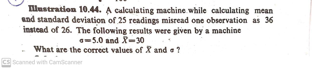 llustration 10.44. A calculating machine while calculating mean
and standard deviation of 25 readings misread one observation as 36
instead of 26. The following results were given by a machine
6=5.0 and X=D30
%3D
What are the correct values of X and o ?
CS Scanned with CamScanner
