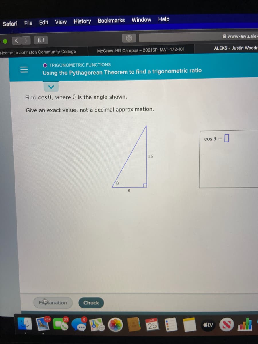 Safari
File Edit View History Bookmarks Window Help
A www-awu.alek
ALEKS - Justin Woodr
elcome to Johnston Community College
McGraw-Hill Campus - 2021SP-MAT-172-101
O TRIGONOMETRIC FUNCTIONS
Using the Pythagorean Theorem to find a trigonometric ratio
Find cos 0, where 0 is the angle shown.
Give an exact value, not a decimal approximation.
cos 0 =
15
Elanation
Check
757
23
JAN
25
tv
