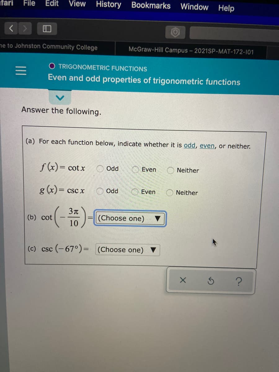 fari
File
Edit
View History
Bookmarks Window Help
ne to Johnston Community College
McGraw-Hill Campus - 2021SP-MAT-172-101
O TRIGONOMETRIC FUNCTIONS
Even and odd properties of trigonometric functions
Answer the following.
(a) For each function below, indicate whether it is odd, even, or neither.
f (x)= cot x
Odd
Even
Neither
g (x)= csc x
Odd
Even
Neither
3 t
(b) cot
(Choose one)
10
(c) csc (-67°)= (Choose one)
