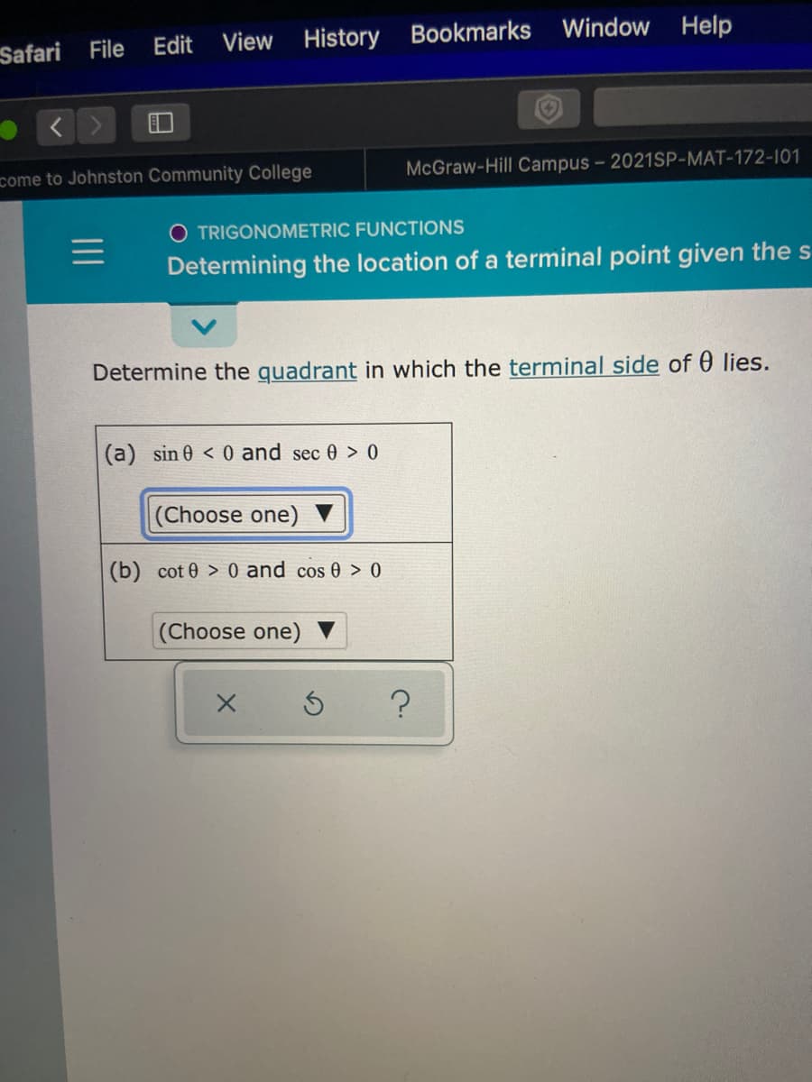 Safari File
View
History Bookmarks Window Help
Edit
come to Johnston Community College
McGraw-Hill Campus- 2021SP-MAT-172-101
O TRIGONOMETRIC FUNCTIONS
Determining the location of a terminal point given the s
Determine the quadrant in which the terminal side of lies.
(a) sin 0 < 0 and sec 0 > 0
(Choose one)
(b) cot 0 > 0 and cos 0 > 0
(Choose one)
