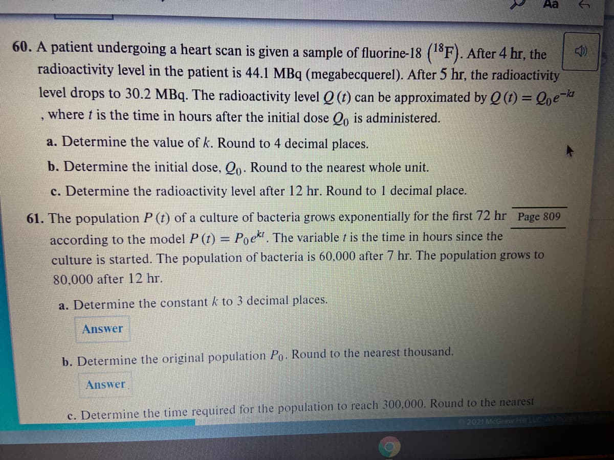 Aa
60. A patient undergoing a heart scan is given a sample of fluorine-18 (1F). After 4 hr, the
radioactivity level in the patient is 44.1 MBq (megabecquerel). After 5 hr, the radioactivity
level drops to 30.2 MBq. The radioactivity level Q (t) can be approximated by Q (1) = Qoe
where t is the time in hours after the initial dose Oo is administered.
a. Determine the value of k. Round to 4 decimal places.
b. Determine the initial dose, Oo. Round to the nearest whole unit.
c. Determine the radioactivity level after 12 hr. Round to 1 decimal place.
61. The population P (t) of a culture of bacteria grows exponentially for the first 72 hr Page 809
according to the model P (t) = Poek. The variable t is the time
culture is started. The population of bacteria is 60,000 after 7 hr. The population grows to
hours since the
80,000 after 12 hr.
a. Determine the constant k to 3 decimal places.
Answer
b. Determine the original population Po. Round to the nearest thousand.
Answer
c. Determine the time required for the population to reach 300,000. Round to the nearest
2021 McGraw Hill LLC
