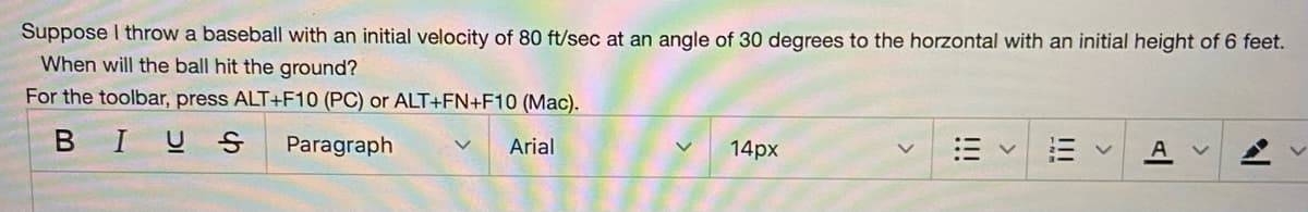 Suppose I throw a baseball with an initial velocity of 80 ft/sec at an angle of 30 degrees to the horzontal with an initial height of 6 feet.
When will the ball hit the ground?
For the toolbar, press ALT+F10 (PC) or ALT+FN+F10 (Mac).
BIUS
Paragraph
Arial
14px
A
!!!
