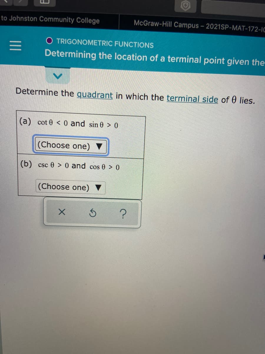 to Johnston Community College
McGraw-Hill Campus - 2021SP-MAT-172-IC
O TRIGONOMETRIC FUNCTIONS
Determining the location of a terminal point given the
Determine the quadrant in which the terminal side of 0 lies.
(a) cot 0 < 0 and sin 0 > 0
(Choose one)
(b) csc 0 > 0 and cos 0 > 0
(Choose one)
