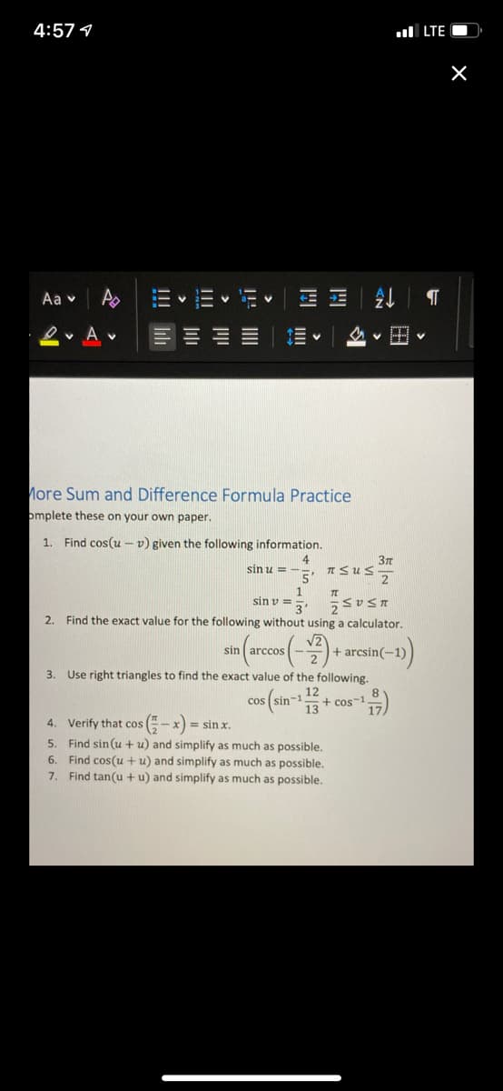 4:57 1
ul LTE O
Aa v
E JE
v A
v HH
More Sum and Difference Formula Practice
omplete these on your own paper.
1.
Find cos(u – v) given the following information.
4
n Sus
5'
sin u = -
sin v =
u5 a5
2. Find the exact value for the following without using a calculator.
sin arccos
+ arcsin(-1)
3. Use right triangles to find the exact value of the following.
cos (sin-13
12
+ cos-1
-x) = sin x.
5. Find sin (u + u) and simplify as much as possible.
4. Verify that cos
6. Find cos(u + u) and simplify as much as possible.
7. Find tan(u + u) and simplify as much as possible.
!!! Iilh
