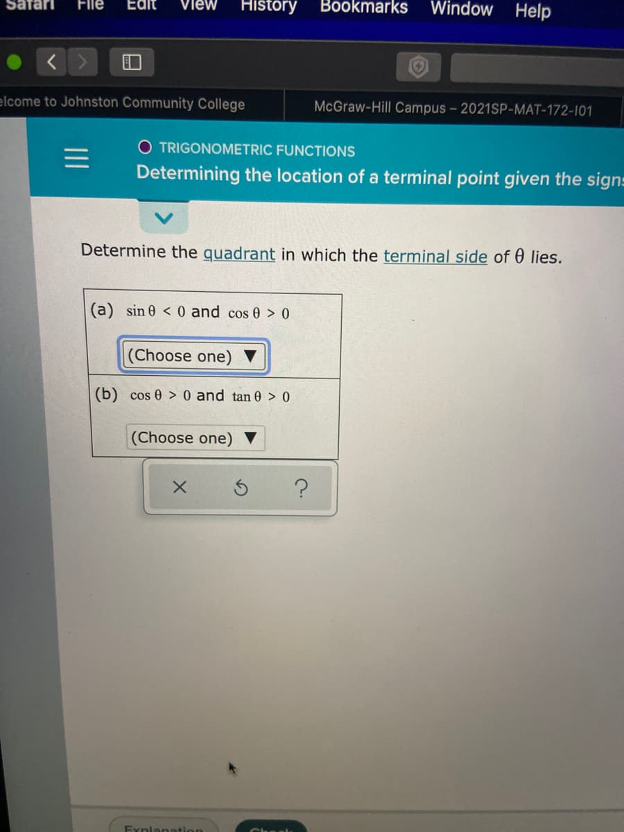 File
Window Help
Safarı
Edit
view
History
Bookmarks
elcome to Johnston Community College
McGraw-Hill Campus - 2021SP-MAT-172-101
O TRIGONOMETRIC FUNCTIONS
Determining the location of a terminal point given the signs
Determine the quadrant in which the terminal side of 0 lies.
(a) sin 0 < 0 and cos 0 > 0
(Choose one)
(b) cos 0 > 0 and tan 0 > 0
(Choose one)
Fynlanation
