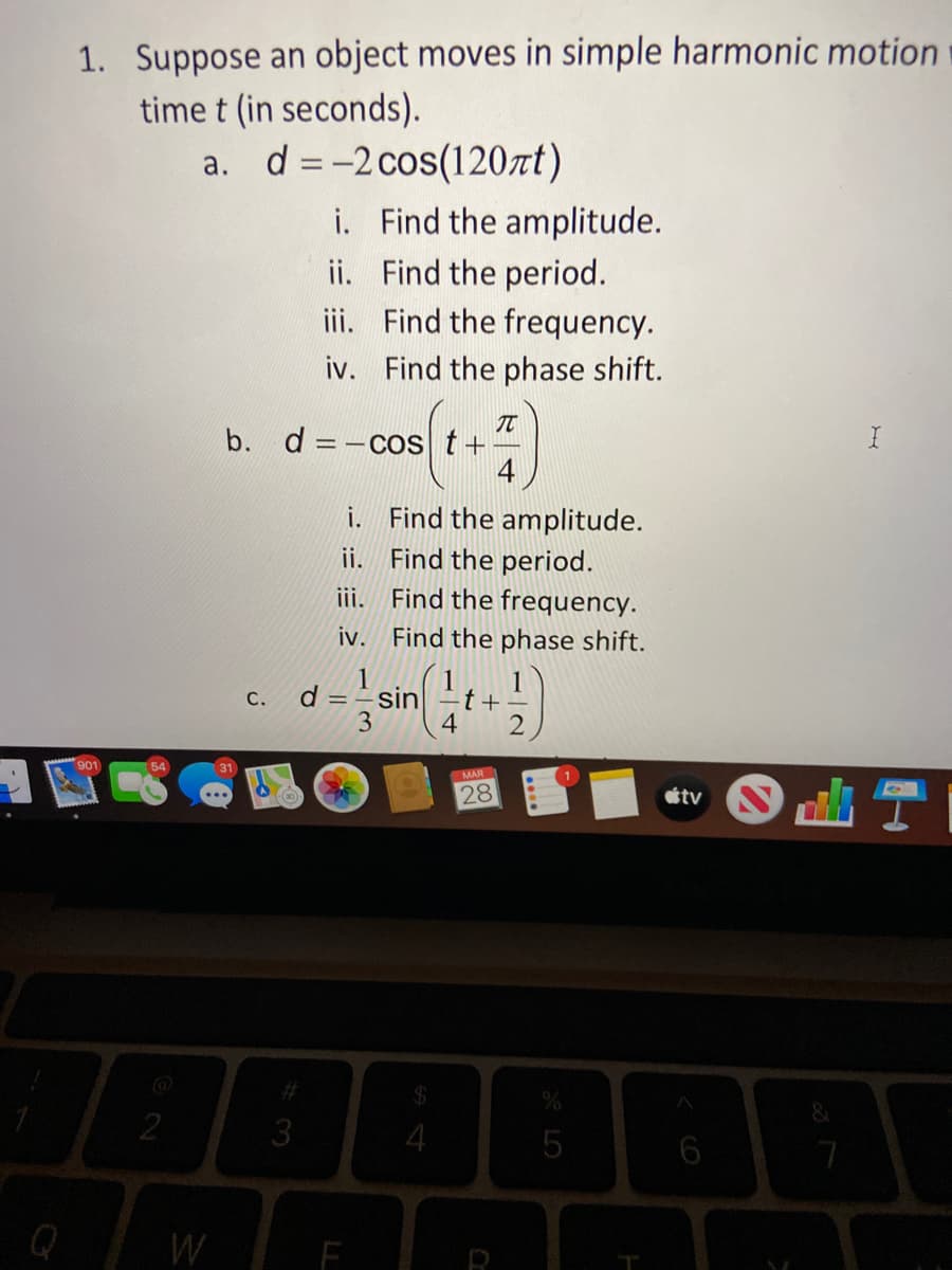 1. Suppose an object moves in simple harmonic motion
time t (in seconds).
d = -2 cos(120rt)
i. Find the amplitude.
ii. Find the period.
iii. Find the frequency.
iv. Find the phase shift.
b. d =-cos t+
4
i. Find the amplitude.
ii. Find the period.
iii. Find the frequency.
iv. Find the phase shift.
1
d = ÷sin|
4
1
С.
t+-
3
901
54
31
MAR
28
tv
%24
3
4
W
LL
