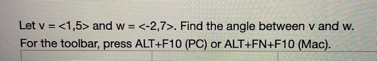 Let v = <1,5> and w = <-2,7>. Find the angle between v and w.
For the toolbar, press ALT+F10 (PC) or ALT+FN+F10 (Mac).
