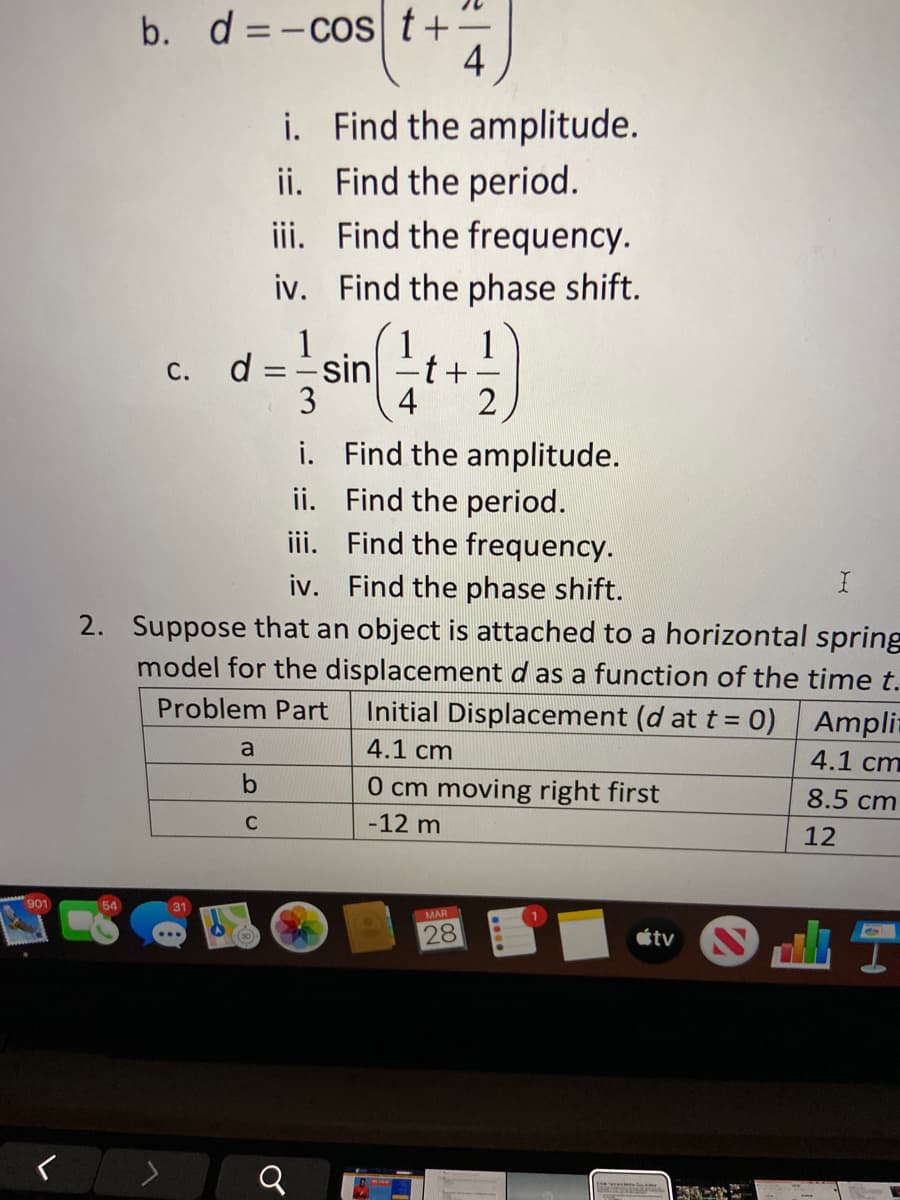 b. d =-cost+:
4
i. Find the amplitude.
ii. Find the period.
iii. Find the frequency.
iv. Find the phase shift.
1
1
d = sin
-t+
С.
3
4
i. Find the amplitude.
ii. Find the period.
iii. Find the frequency.
iv. Find the phase shift.
2. Suppose that an object is attached to a horizontal spring
model for the displacement d as a function of the time t.
Problem Part
Initial Displacement (d at t = 0) Ampli-
a
4.1 cm
4.1 cm
0 cm moving right first
8.5 cm
C
-12 m
12
901
31
MAR
28
étv N
