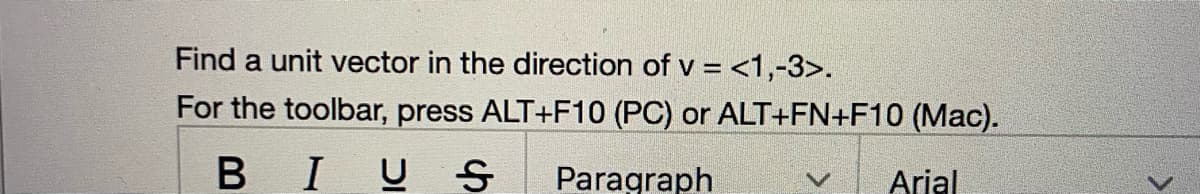 Find a unit vector in the direction of v = <1,-3>.
For the toolbar, press ALT+F10 (PC) or ALT+FN+F10 (Mac).
BIU S
Paragraph
Arial
