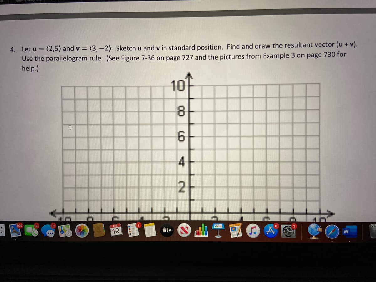 4. Let u = (2,5) and v = (3,-2). Sketch u and v in standard position. Find and draw the resultant vector (u+ v).
Use the parallelogram rule. (See Figure 7-36 on page 727 and the pictures from Example 3 on page 730 for
help.)
10
8
4
2
APR
山T國@A
19
ottv
