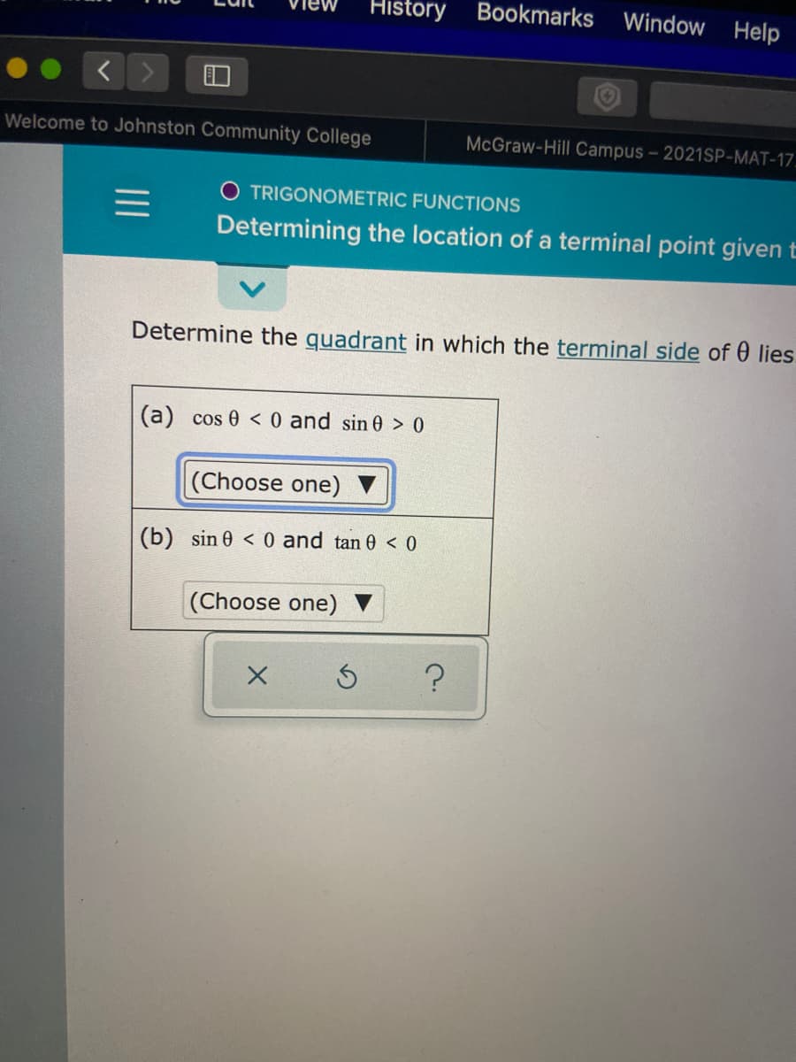 History
Bookmarks
Window Help
Welcome to Johnston Community College
McGraw-Hill Campus- 2021SP-MAT-17.
O TRIGONOMETRIC FUNCTIONS
Determining the location of a terminal point given t
Determine the quadrant in which the terminal side of 0 lies.
(a) cos 0 < 0 and sin 0 > 0
(Choose one)
(b) sin 0 < 0 and tan 0 < 0
(Choose one) ▼
