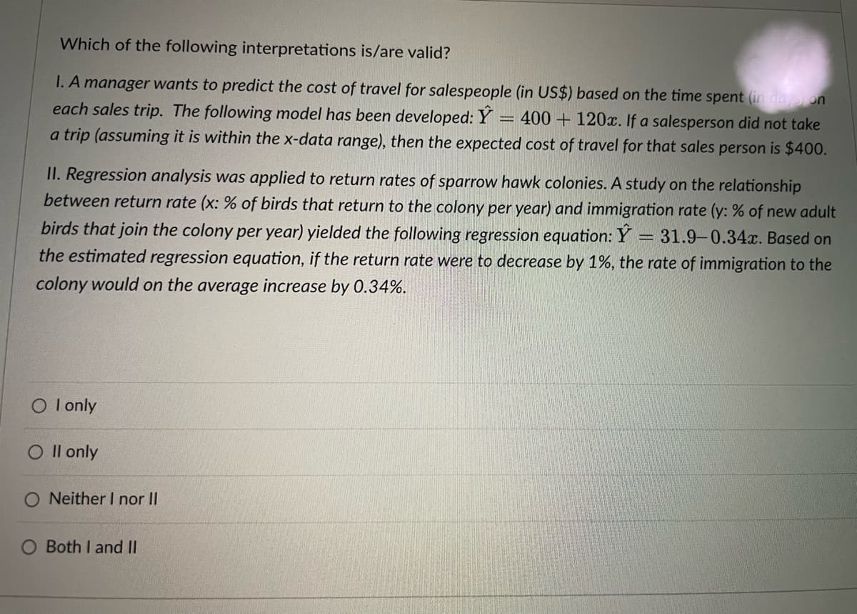 Which of the following interpretations is/are valid?
I. A manager wants to predict the cost of travel for salespeople (in US$) based on the time spent (in delon
each sales trip. The following model has been developed: Y
a trip (assuming it is within the x-data range), then the expected cost of travel for that sales person is $400.
400 + 120x. If a salesperson did not take
II. Regression analysis was applied to return rates of sparrow hawk colonies. A study on the relationship
between return rate (x: % of birds that return to the colony per year) and immigration rate (y: % of new adult
birds that join the colony per year) yielded the following regression equation: Y
the estimated regression equation, if the return rate were to decrease by 1%, the rate of immigration to the
31.9-0.34x. Based on
colony would on the average increase by 0.34%.
O l only
O Il only
Neither I nor II
Both I and II
