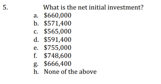 What is the net initial investment?
a. $660,000
b. $571,400
c. $565,000
d. $591,400
e. $755,000
f. $748,600
g. $666,400
h. None of the above
5.
