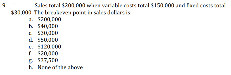 9.
Sales total $200,000 when variable costs total $150,000 and fixed costs total
$30,000. The breakeven point in sales dollars is:
a. $200,000
b. $40,000
c. $30,000
d. $50,000
e. $120,000
f. $20,000
g. $37,500
h. None of the above
