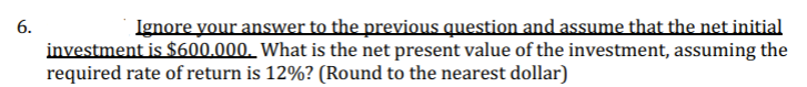 6.
Ignore your answer to the previous question and assume that the net initial
investment is $600.000. What is the net present value of the investment, assuming the
required rate of return is 12%? (Round to the nearest dollar)
