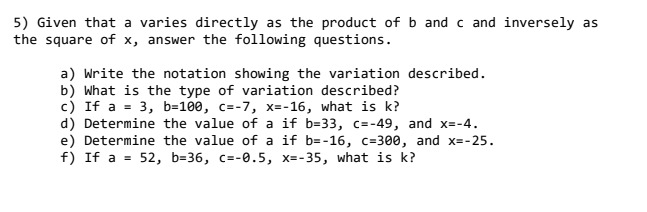 5) Given that a varies directly as the product of b and c and inversely as
the square of x, answer the following questions.
a) Write the notation showing the variation described.
b) What is the type of variation described?
c) If a = 3, b=100, c=-7, x=-16, what is k?
d) Determine the value of a if b=33, c=-49, and x=-4.
e) Determine the value of a if b=-16, c=300, and x=-25.
f) If a = 52, b=36, c=-0.5, x=-35, what is k?
