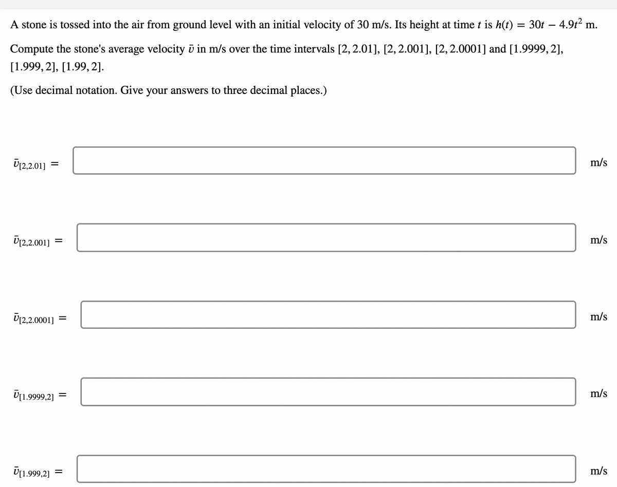 A stone is tossed into the air from ground level with an initial velocity of 30 m/s. Its height at time t is h(t) = 30t – 4.9t2 n
m.
-
Compute the stone's average velocity ū in m/s over the time intervals [2, 2.01], [2, 2.001], [2,2.0001] and [1.9999,2],
[1.999, 2], [1.99, 2].
(Use decimal notation. Give your answers to three decimal places.)
Ü12,2.01]
m/s
Üj2,2.001] =
m/s
Ū12,2.0001]
m/s
Ū[1.9999,2]
m/s
U[1.999,2]
m/s
