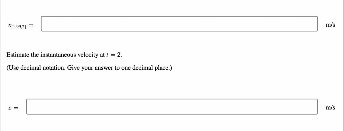 U[1.99,21
U[1.9.2] =
m/s
Estimate the instantaneous velocity at t = 2.
(Use decimal notation. Give your answer to one decimal place.)
U =
m/s
