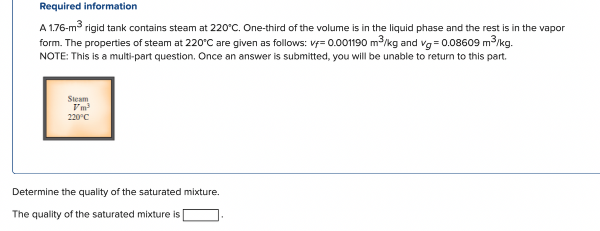 Required information
A 1.76-m³
rigid tank contains steam at 220°C. One-third of the volume is in the liquid phase and the rest is in the vapor
form. The properties of steam at 220°C are given as follows: vf= 0.001190 m³/kg and vg = 0.08609 m²
m³/kg.
NOTE: This is a multi-part question. Once an answer is submitted, you will be unable to return to this part.
Steam
Vm³
220°C
Determine the quality of the saturated mixture.
The quality of the saturated mixture is