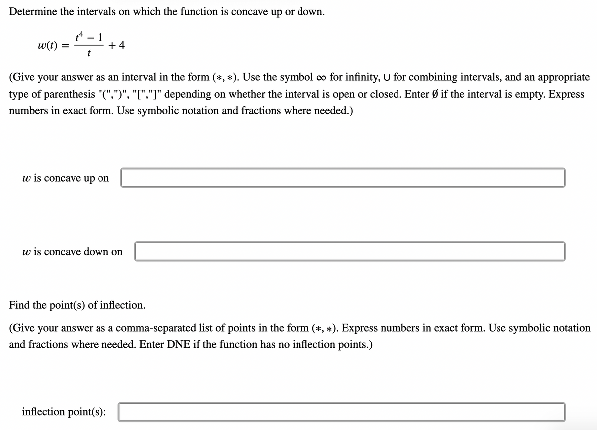 Determine the intervals on which the function is concave up or down.
1
+ 4
t
w(t)
(Give your answer as an interval in the form (*, *). Use the symbol o for infinity, U for combining intervals, and an appropriate
type of parenthesis "(",")", "[","]" depending on whether the interval is open or closed. Enter Ø if the interval is empty. Express
numbers in exact form. Use symbolic notation and fractions where needed.)
w is concave up on
w is concave down on
Find the point(s) of inflection.
(Give your answer as a comma-separated list of points in the form (*, *). Express numbers in exact form. Use symbolic notation
and fractions where needed. Enter DNE if the function has no inflection points.)
inflection point(s):
