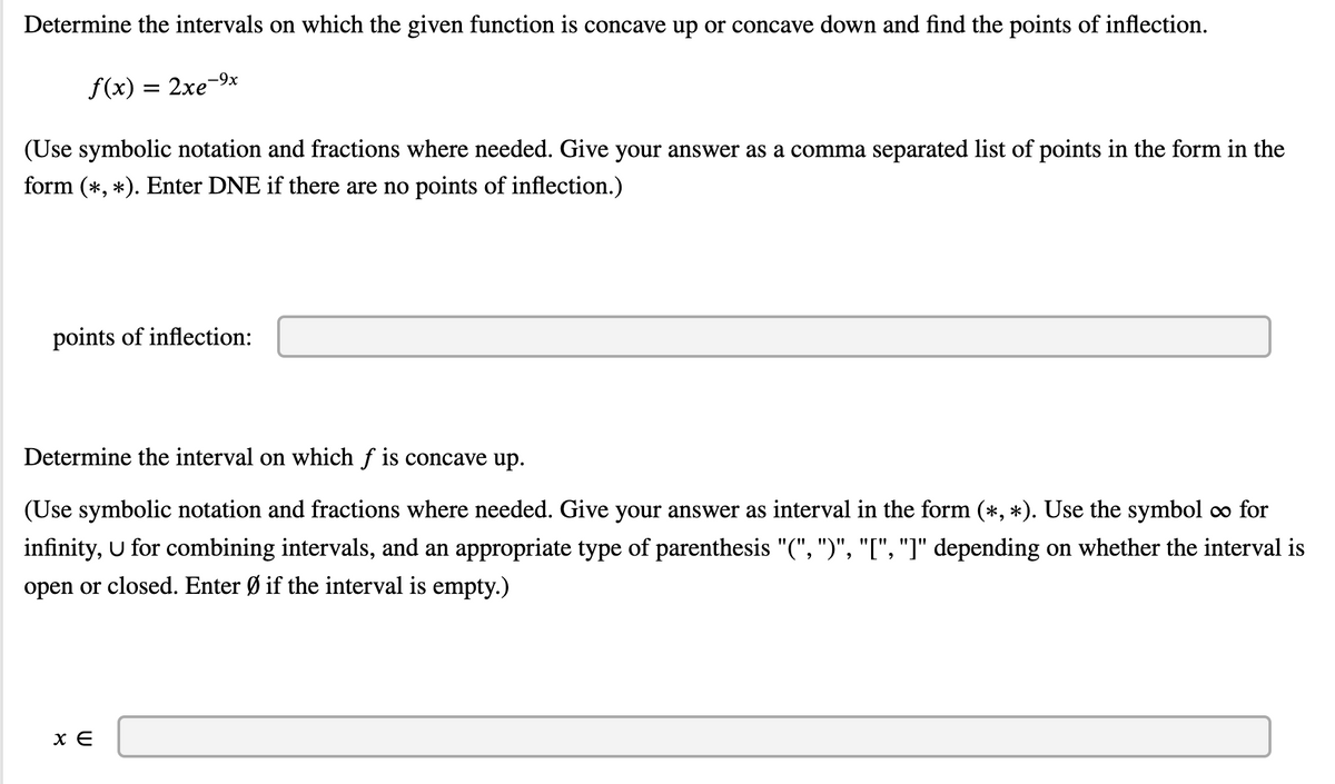 **Title: Analysis of Concavity and Points of Inflection for the Function \( f(x) = 2xe^{-9x} \)**

**Objective:**

Determine the intervals on which the given function \( f(x) = 2xe^{-9x} \) is concave up or concave down and find the points of inflection.

**Instructions:**

- Use symbolic notation and fractions where needed.
- Provide your answer as a comma-separated list of points in the form \((\ast, \ast)\).
- Enter "DNE" if there are no points of inflection.

**Points of Inflection:**

(Answer box to input response)

---

**Task:**

Determine the interval on which the function \( f \) is concave up.

**Instructions:**

- Use symbolic notation and fractions where needed.
- Provide your answer in interval notation in the form \((\ast, \ast)\).
- Use the symbol \(\infty\) for infinity, \(\cup\) for combining intervals, and the appropriate parenthesis \("(", ")", "[", "]"\) depending on whether the interval is open or closed.
- Enter \(\emptyset\) if the interval is empty.

**Interval for Concavity:**

\( x \in \) (Answer box to input response)