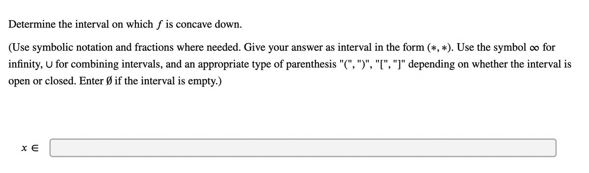 **Determine the Interval on Which \( f \) is Concave Down**

Instructions: 
- Use symbolic notation and fractions where needed. 
- Provide your answer as an interval in the form \((\ast, \ast)\). 
- Use the symbol \(\infty\) for infinity, \(\cup\) for combining intervals.
- Choose the appropriate type of parenthesis: 
  - "(" and ")" for open intervals,
  - "[" and "]" for closed intervals.
- Enter \(\varnothing\) if the interval is empty.

Given:

\[ x \in \]

[Answer Input Box]