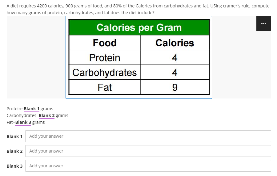 A diet requires 4200 calories, 900 grams of food, and 80% of the Calories from carbohydrates and fat. USsing cramer's rule, compute
how many grams of protein, carbohydrates, and fat does the diet include?
...
Calories per Gram
Food
Calories
Protein
4
Carbohydrates
4
Fat
9.
Protein=Blank 1 grams
Carbohydrates=Blank 2 grams
Fat=Blank 3 grams
Blank 1
Add your answer
Blank 2 Add your answer
Blank 3 Add your answer
