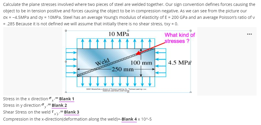 Calculate the plane stresses involved where two pieces of steel are welded together. Our sign convention defines forces causing the
object to be in tension positive and forces causing the object to be in compression negative. As we can see from the picture our
ox = -4.5MPA and oy = 10MPA. Steel has an average Young's modulus of elasticity of E = 200 GPa and an average Poisson's ratio of v
= .285 Because it is not defined we will assume that initially there is no shear stress, Txy = 0.
10 MPå
What kind of
...
stresses ?
100 mm
-250 mm-
4.5 MPa
Weld
ez00r BrockalCole,a tivaiona Thomeon Leaming, he. Thoman Laaming ia
Yadenark ned hern uncer en
Stress in the x direction - Blank 1
Stress in y direction ,=Blank 2
Shear Stress on the weld 7= Blank 3
Compression in the x-direction(deformation along the weld)=-Blank 4 x 10^-5
