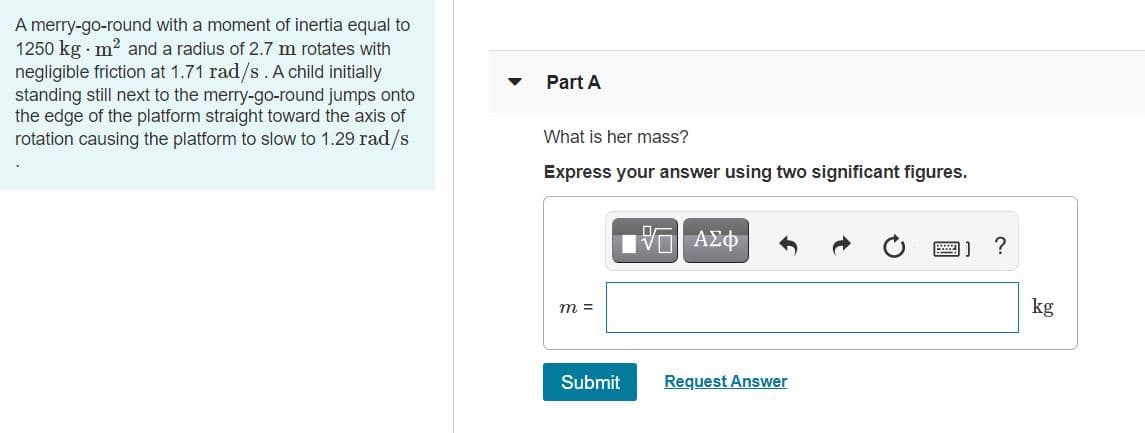 A merry-go-round with a moment of inertia equal to
1250 kg · m? and a radius of 2.7 m rotates with
negligible friction at 1.71 rad/s.A child initially
standing still next to the merry-go-round jumps onto
the edge of the platform straight toward the axis of
rotation causing the platform to slow to 1.29 rad/s
Part A
What is her mass?
Express your answer using two significant figures.
?
kg
m =
Submit
Request Answer
