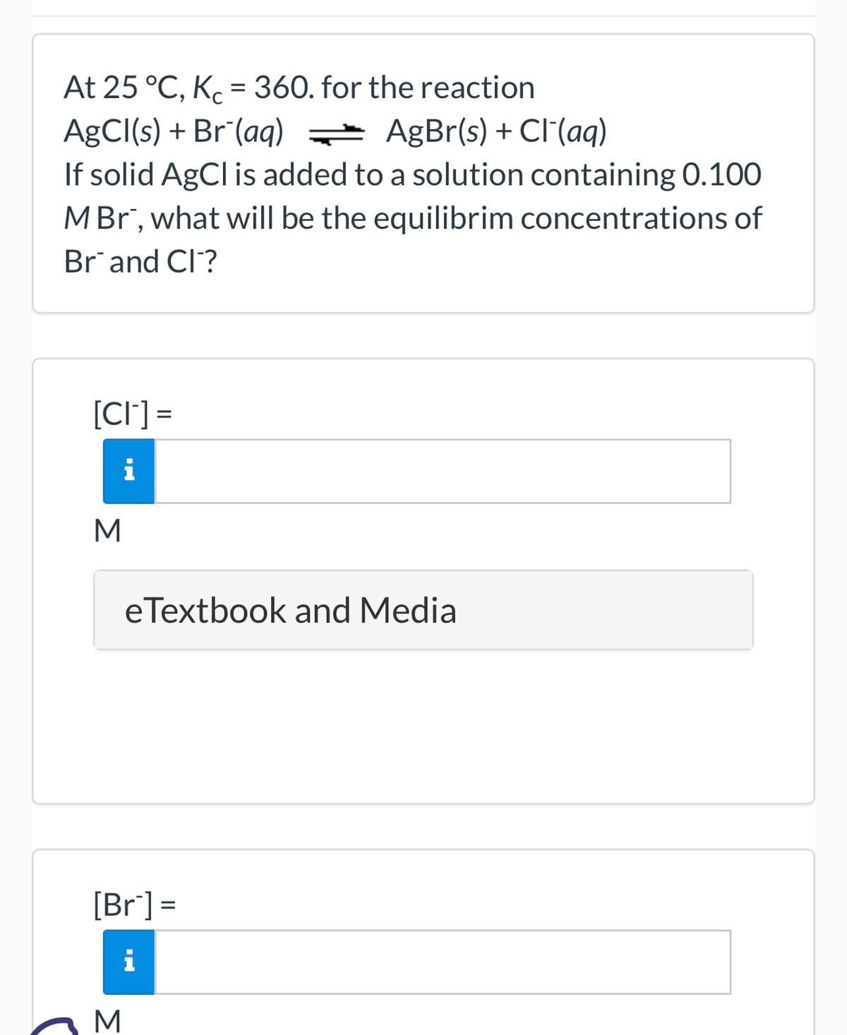 At 25 °C, Kc = 360. for the reaction
AgCl(s) + Br (aq)
AgBr(s) + Cl(aq)
If solid AgCl is added to a solution containing 0.100
M Br", what will be the equilibrim concentrations of
Brand Cl?
[CI] =
i
M
eTextbook and Media
[Br] =
i
M