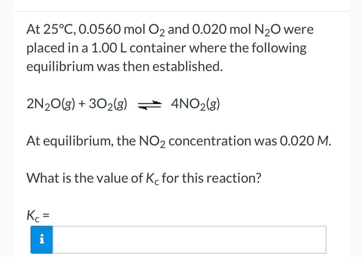 At 25°C, 0.0560 mol O₂ and 0.020 mol N₂O were
placed in a 1.00 L container where the following
equilibrium was then established.
2N₂O(g) + 302(g) = 4NO₂(g)
At equilibrium, the NO2 concentration was 0.020 M.
What is the value of Kc for this reaction?
Kc =
i