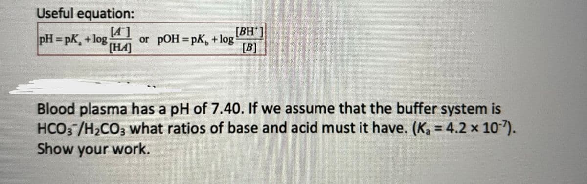 Useful equation:
[4]
[HA]
pH=pK₂ + log
or pOH = pk + log
[BH]
[B]
Blood plasma has a pH of 7.40. If we assume that the buffer system is
HCO3 /H₂CO3 what ratios of base and acid must it have. (K₁ = 4.2 × 10˚7).
Show your work.