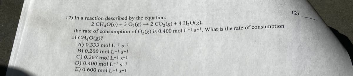 12) In a reaction described by the equation:
2 CH4O(g) + 3 Oz(g) → 2 CO,(g)+4 H,O(g),
the rate of consumption of O₂(g) is 0.400 mol L-1 s-¹. What is the rate of consumption
of CH4O(g)?
A) 0.333 mol L-1 s-1
B) 0.200 mol L-1 s-1
C) 0.267 mol L-1 s-1
D) 0.400 mol L-1 s-1
E) 0.600 mol L-1 s-1
12)